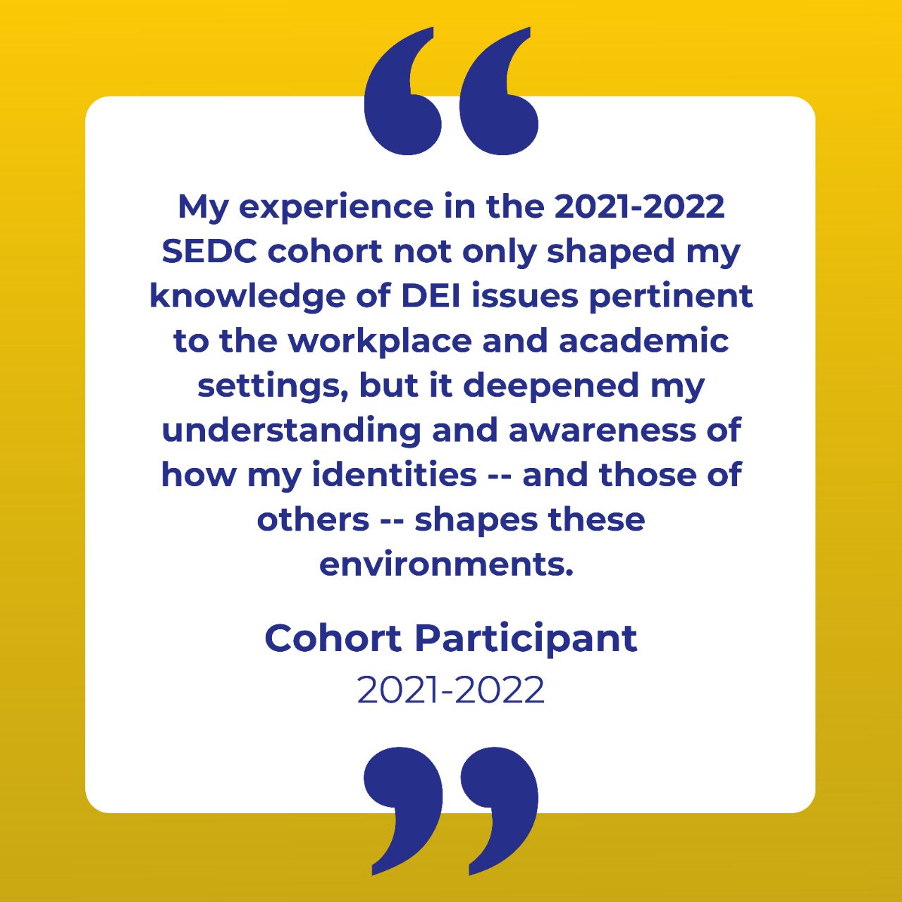 Testimonial: My experience in the 2021-2022 SEDC cohort not only shaped my knowledge of DEI issues pertinent to the workplace and academic settings, but it deepened my understanding and awareness of how my identities -- and those of others -- shapes these environments. 