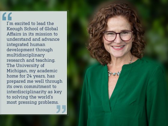 Image shows Mary Gallagher with quote, ““I’m excited to lead the Keough School of Global Affairs in its mission to understand and advance integrated human development through multidisciplinary research and teaching. The University of Michigan, my academic home for 24 years, has prepared me well through its own commitment to interdisciplinarity as key to solving the world’s most pressing problems.”