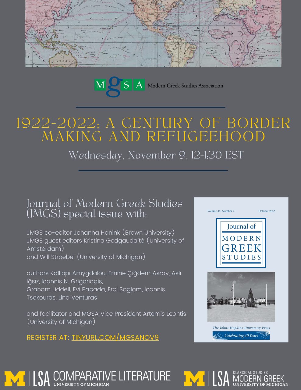 Text, “Modern Greek Studies Association - 1922-2022: A Century of Border Making and Refugeehood, Wednesday, November 9, 12-1:30 EST. Journal of Modern Greek Studies (JMGS) special issue with: JMGS co-edito Johanna Hanink (Brown University), JMGS guest editors Kristina Gedgaudaité (University of Amsterdam), and Will Stroebel (University of Michigan). Authors Kalliopi Amygdalou, Emine Çiğdem Asrav, Asli Iğsiz, Ioannis N. Grigoriadis, Graham Liddell, Evi Papada, Erol Saglam, Ioannis Tsekouras, Lina Venturas, and facilitator and MGSA Vice President Artemis Leontis (University of Michigan).”