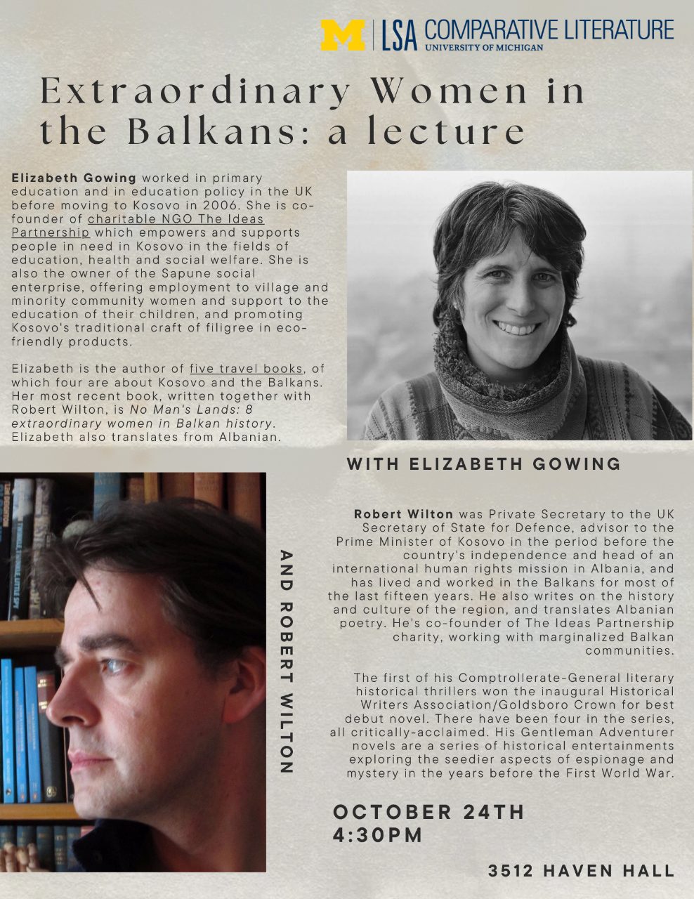 Text, “Extraordinary Women in the Balkans: a lecture with Elizabeth Gowing and Robert Wilton. Elizabeth Gowing worked in primary education and in education policy in the UK before moving to Kosovo in 2006. She is co-founder of charitable NGO The Ideas Partnership which empowers and supports people in need in Kosovo in the fields of education, health and social welfare. She is also the owner of the Sapune social enterprise, offering employment to the village and minority community women and support to the education of their children, and promoting Kosovo’s traditional craft of filigree in eco-friendly products. Elizabeth is the author of five travel books, of which four are about Kosovo and the Balkans. Her most recent book, written together with Robert Wilton, is No Man’s Land: 8 extraordinary women in Balkan history. Elizabeth also translates from Albanian. Robert Wilton was a private secretary to the UK Secretary of State for Defence, advisor to the Prime Minister of Kosovo in the period before the country’s independence and head of an international human rights mission in Albania, and has lived and worked in the Balkans for most of the last fifteen years. He also writes on the history and culture of the region, and translates Albanian poetry. He’s co-founder of The Ideas Partnership charity, working with marginalized Balkan communities. The first of his Comptrollerate-General literary historical thrillers won the inaugural Historical Writers Association/Goldsboro Crown for best debut novel. There have been four in the series, all critically-acclaimed. His Gentleman Adventurer novels are a series of historical entertainments exploring the seedier aspects of espionage and mystery in the years before the First World War. October 24th, 4:30PM, 3512 Haven Hall”