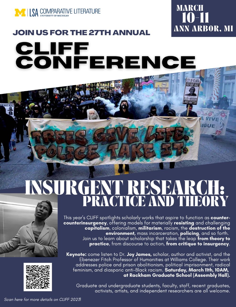 Text, “Join us for the 27th annual CLIFF Conference, March 10-11, Ann Arbor, MI. Insurgent Research: Practice and Theory. This year’s CLIFF spotlights scholarly works that aspire to function as counter-counterinsurgency, offering models for materially resisting and challenging capitalism, colonialism, militarism, racism, and the destruction of the environment, mass incarceration, policing, and so forth. Join us to learn about scholarship that takes the leap from theory to practice, from discourse to action, from critique to insurgency. Keynote: come listen to Dr. Joy James, scholar, author and activist, and the Ebenezer Fitch Professor of Humanities at Williams College. Their work addresses police and prison abolitionism, political imprisonment, radical feminism, and diasporic anti-Black racism. Saturday March 11th, 10AM, at Rackham Graduate School (Assembly Hall). Graduate and undergraduate students, faculty, staff, recent graduates, activists, artists, and independent researchers are all welcome.”