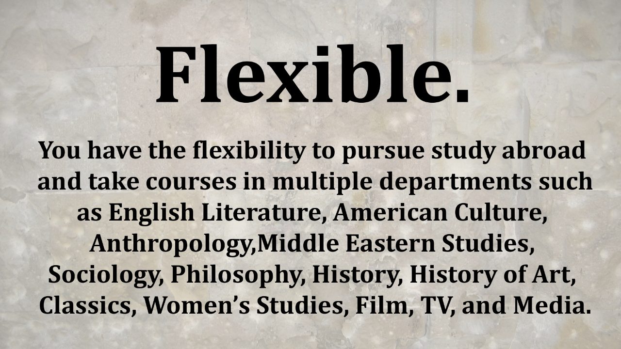 Text, “Flexible. You have the flexibility to pursue study abroad and take courses in multiple departments such as English Literature, American Culture, Anthropology, Middle Eastern Studies, Sociology, Philosophy, History, History of Art, Classics, Women’s Studies, Film, TV, and Media.”
