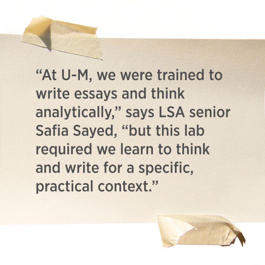 “At U-M, we were trained to write essays and think analytically,” says LSA senior Safia Sayed, “but this lab required we learn to think and write for a specific, practical context.” 