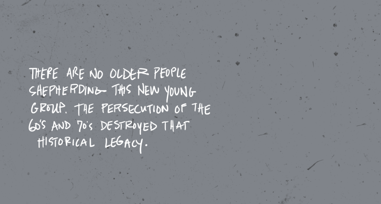 “There are no older people shepherding this new young group. The persecution of the 60’s and 70’s destroyed that historical legacy.”