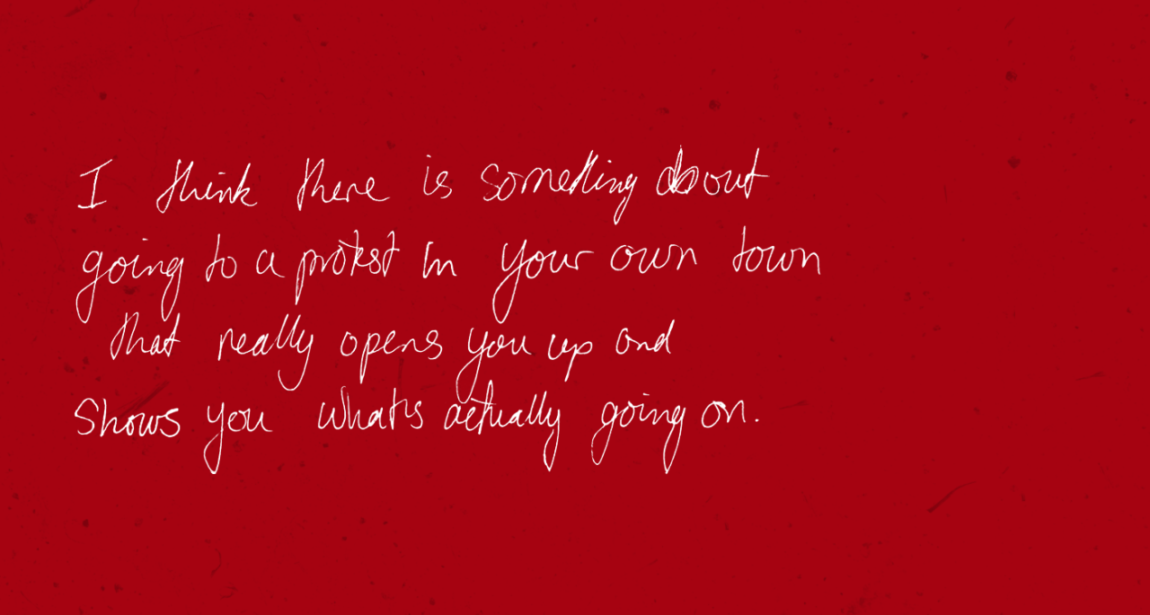 “I think there is something about going to a protest in your own town that really opens you up and shows you what’s actually going on.”
