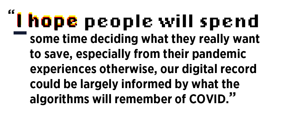 “I hope people will spend some time deciding what they really want to save, especially from their pandemic experiences. Otherwise, our digital record could be largely informed by what the algorithms remember of COVID.”