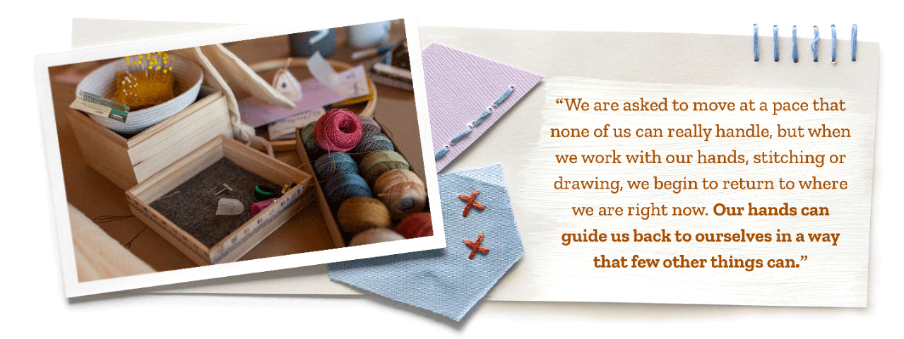 “We are asked to move at a pace that none of us can really handle, but when we work with our hands, stitching or drawing, we begin to return to where we are right now. Our hands can guide us back to ourselves in a way that few other things can.”