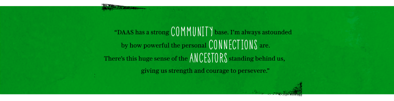 DAAS has a strong community base. I’m always astounded by how powerful the personal connections are. There’s this huge sense of the ancestors standing behind us, giving us strength and courage to persevere.