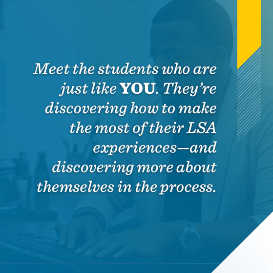 Meet the students who are just like you. They’re discovering how to make the most of their LSA experiences—and discovering more about themselves in the process. 