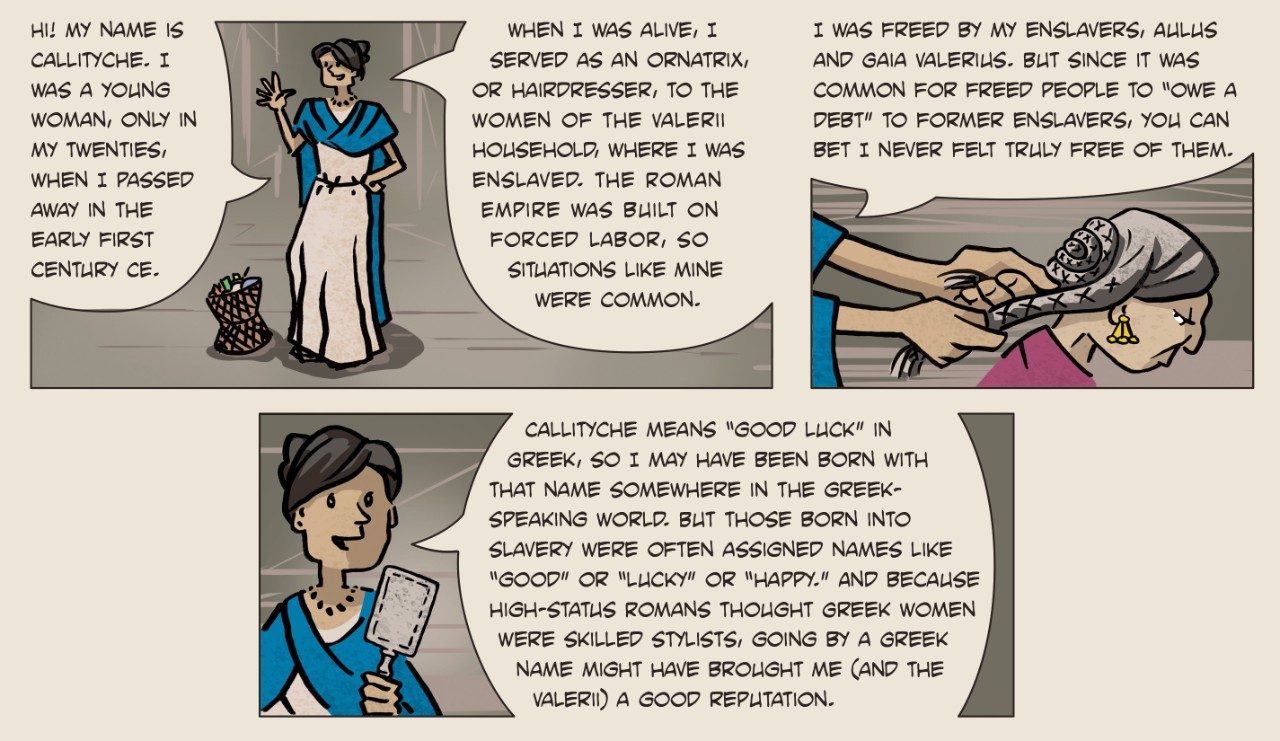 Three-panel comic in the style of a graphic novel. Panel 1 has an illustration of Callityche standing and waving and reads, “Hi! My name is Callityche. I was a young woman, only in my twenties, when I passed away in the early first century CE. When I was alive, I served as an ornatrix, or hairdresser, to the women of the Valerii household, where I was enslaved. The Roman Empure was built on forced labor, so situations like mine were common.” Panel 2 has an illustration of Callityche styling her enslaver Gaia’s hair and reads, “I was freed by my enslavers, Aulus and Gaia Valerius. But since it was common for freed people to “owe a debt” to former enslavers, you can bet I never felt truly free of them.” Panel 3 has an illustration of Callityche holding a brush and reads, “Callityche means ‘good luck’ in Greek, so I may have been born with that name somewhere in the Greek-speaking world. But those born into slavery were often assigned names like ‘good’ or ‘lucky’ or ‘happy.’ And because high-status Romans thought Greek women were skilled stylists, going by a Greek name might have brought me (and the Valerii) a good reputation.”
