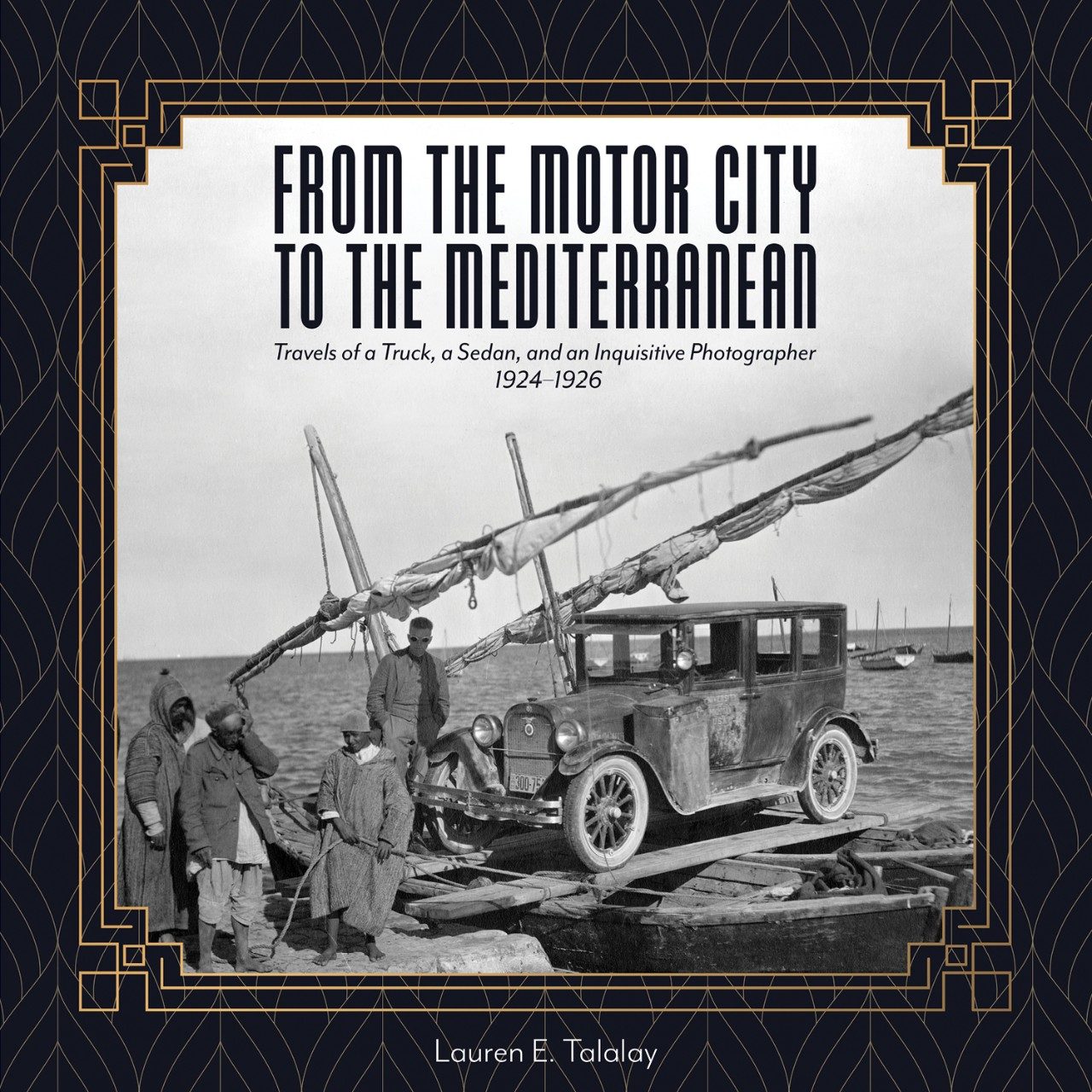 Cover of “From the Motor City to the Mediterranean: Travels of a Truck, a Sedan, and an Inquisitive Photographer, 1924–1926.” An art deco–style frame encloses an archival photo showing a 1920s sedan loaded atop a makeshift ferry consisting of fishing boats connected by ropes and planks. To the left stands a worker from the University of Michigan expedition and three Tunisian men.