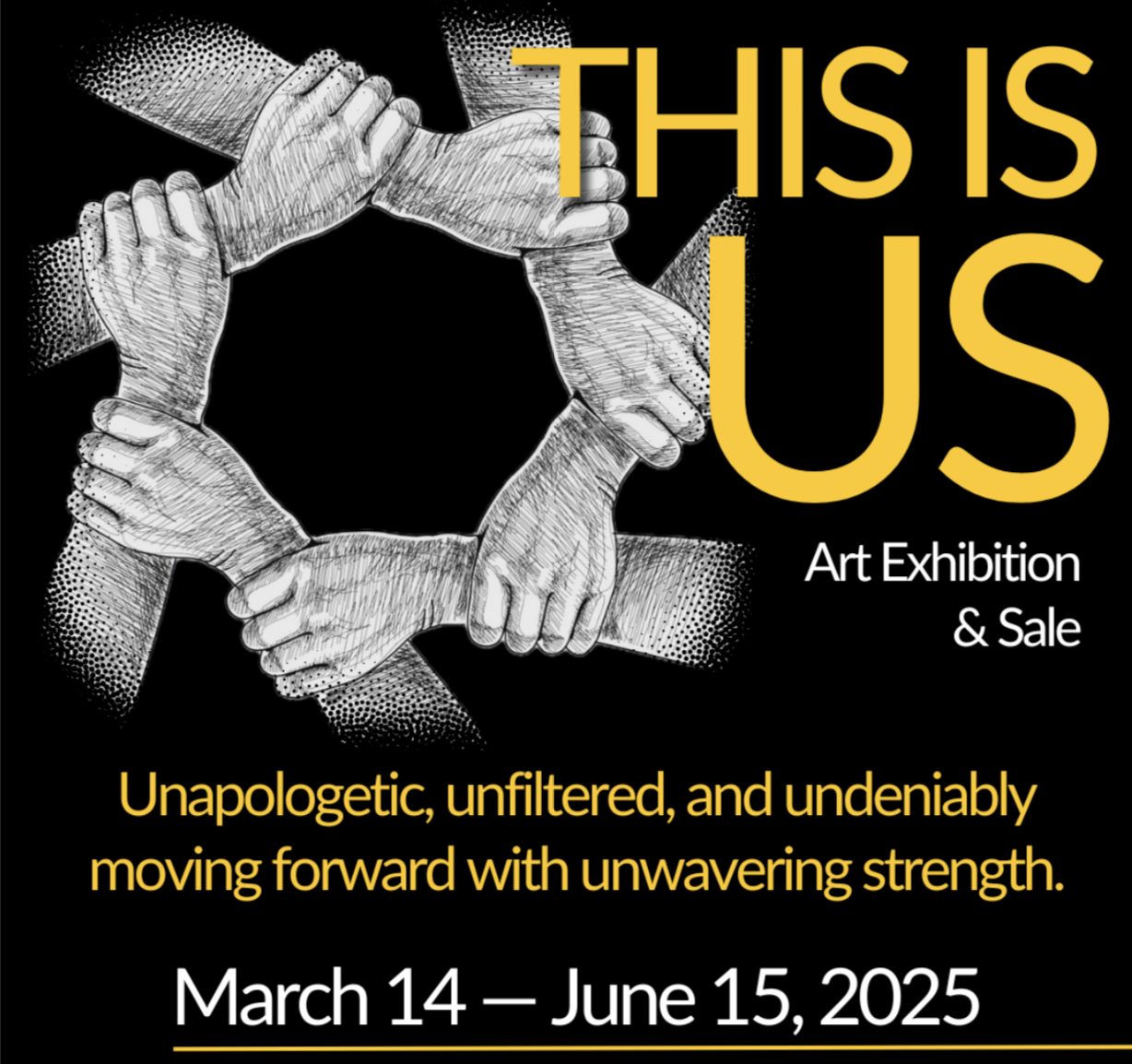Exhibition graphic with the following content: This is Us, Art Exhibition & Sale. Unapologetic, unfiltered, and undeniably moving forward with unwavering strength. March 14 - June 15 2025.
