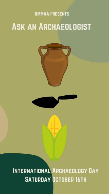 Illustrated graphic consisted of a two handled ceramic vessel, black trowel and corn illustration on a green background. Above the graphics written in beige text: “ UMMAA Presents: Ask an Archaeologist. Below the graphics, written in beige text: “ International Archaeology Day, October 16th”